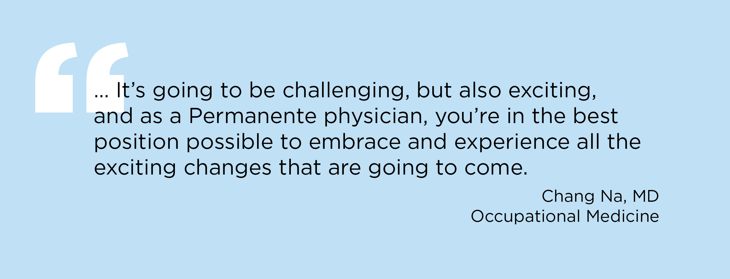 "… It's going to be challenging, but also exciting, and as a Permanente physician, you're in the best position possible to embrace and experience all the exciting changes that are going to come.” — Chang Na, MD, Occupational Medicine