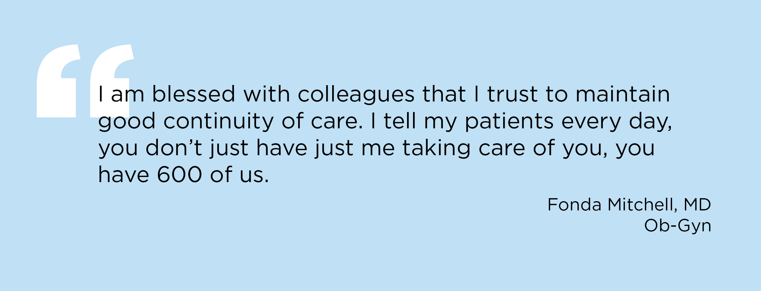 “I am blessed with colleagues that I trust to maintain good continuity of care. I tell my patients every day, you don’t just have just me taking care of you, you have 600 of us.” — Fonda Mitchell, MD, Ob-Gyn