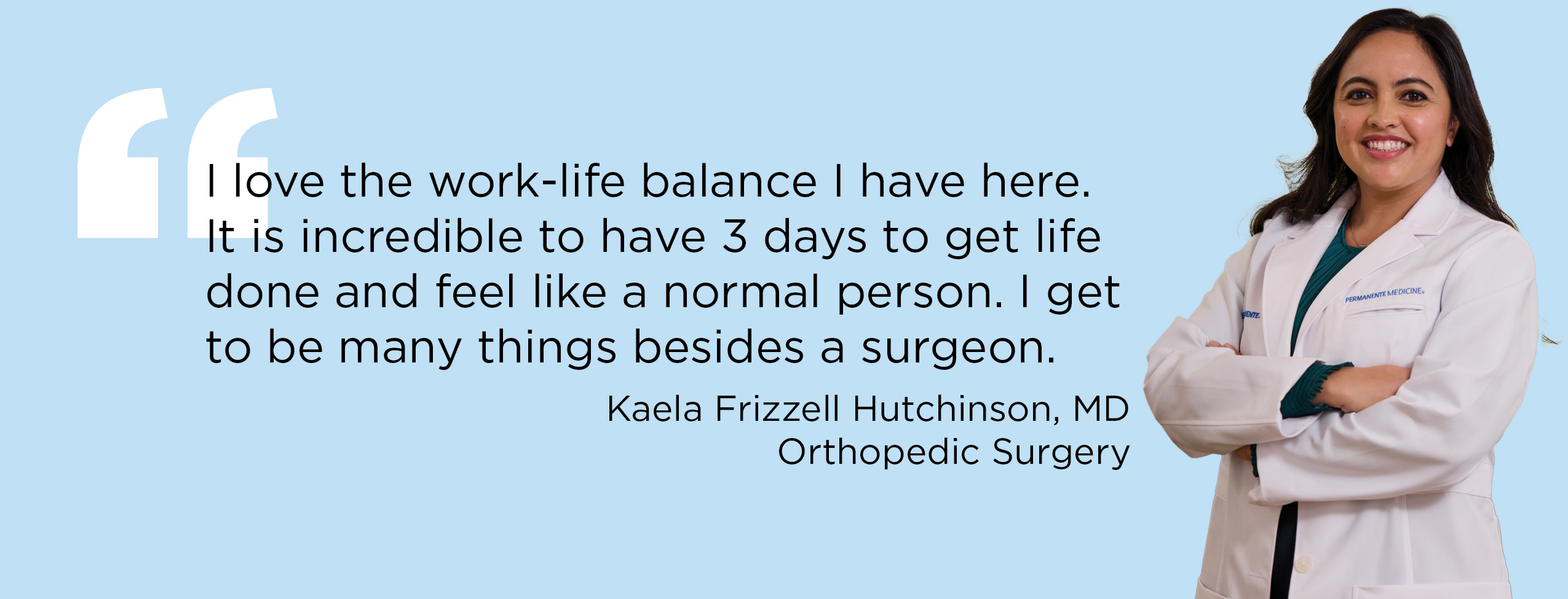 "I love the work-life balance I have here. It is incredible to have 3 days to get life done and feel like a normal person. I get to be many things besides a surgeon." — Kaela Frizzell Hutchinson, MD, Orthopedic Surgery