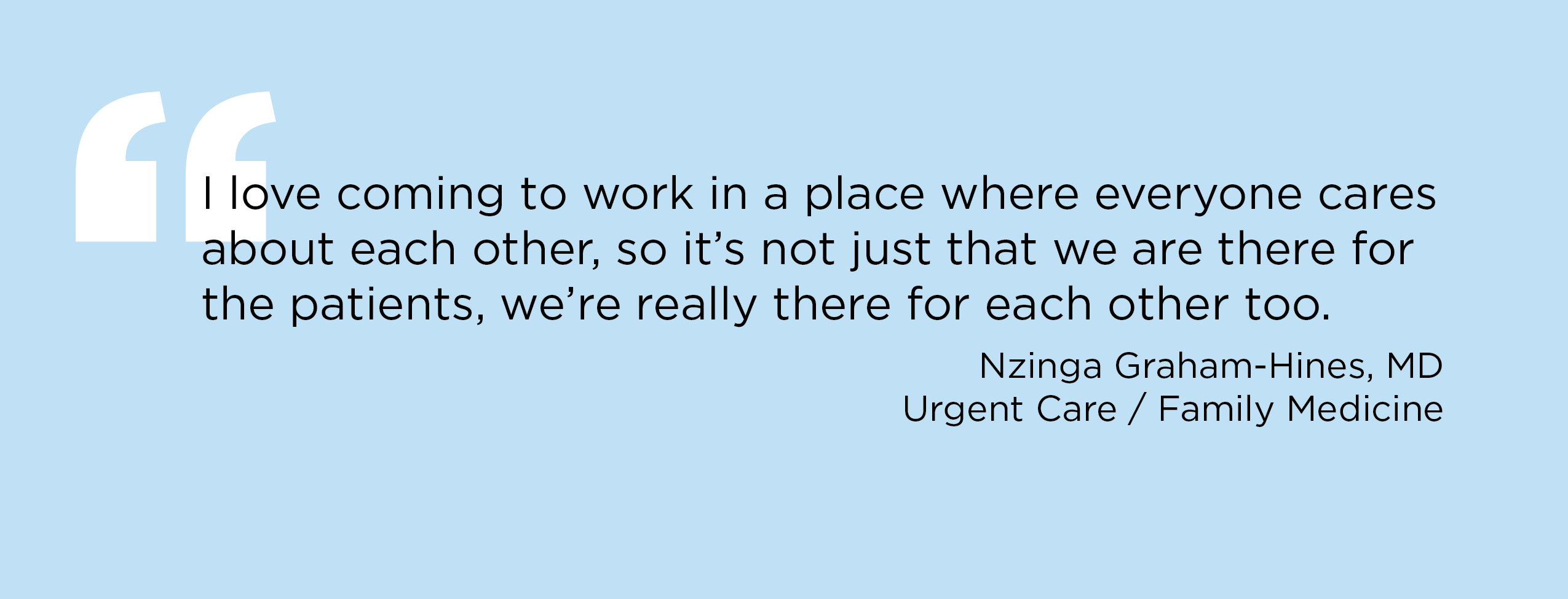 “I love coming to work in a place where everyone cares about each other, so it's not just that we are there for the patients, we're really there for each other too.” — Nzinga Graham-Hines, MD, Urgent Care / Family Medicine