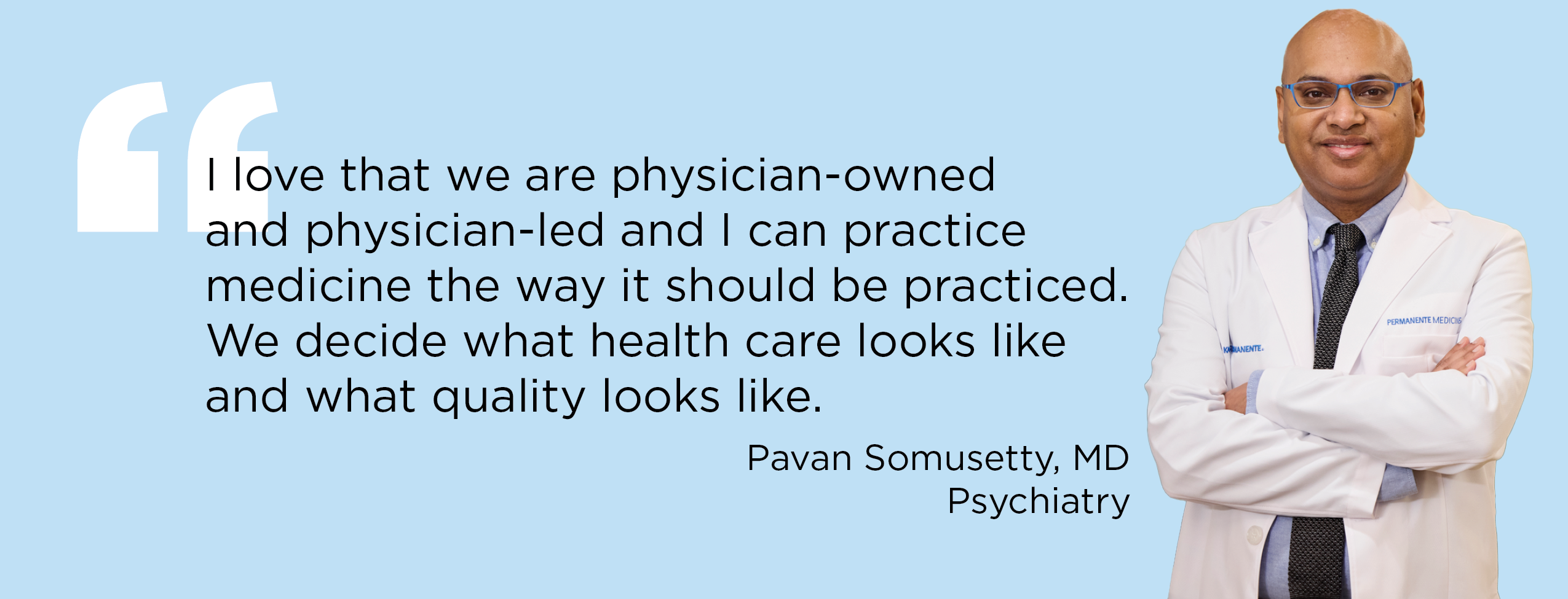 "I love that we are physician-owned and physician-led and I can practice medicine the way it should be practiced. We decide what health care looks like and what quality looks like." — Pavan Somusetty, MD, Psychiatry