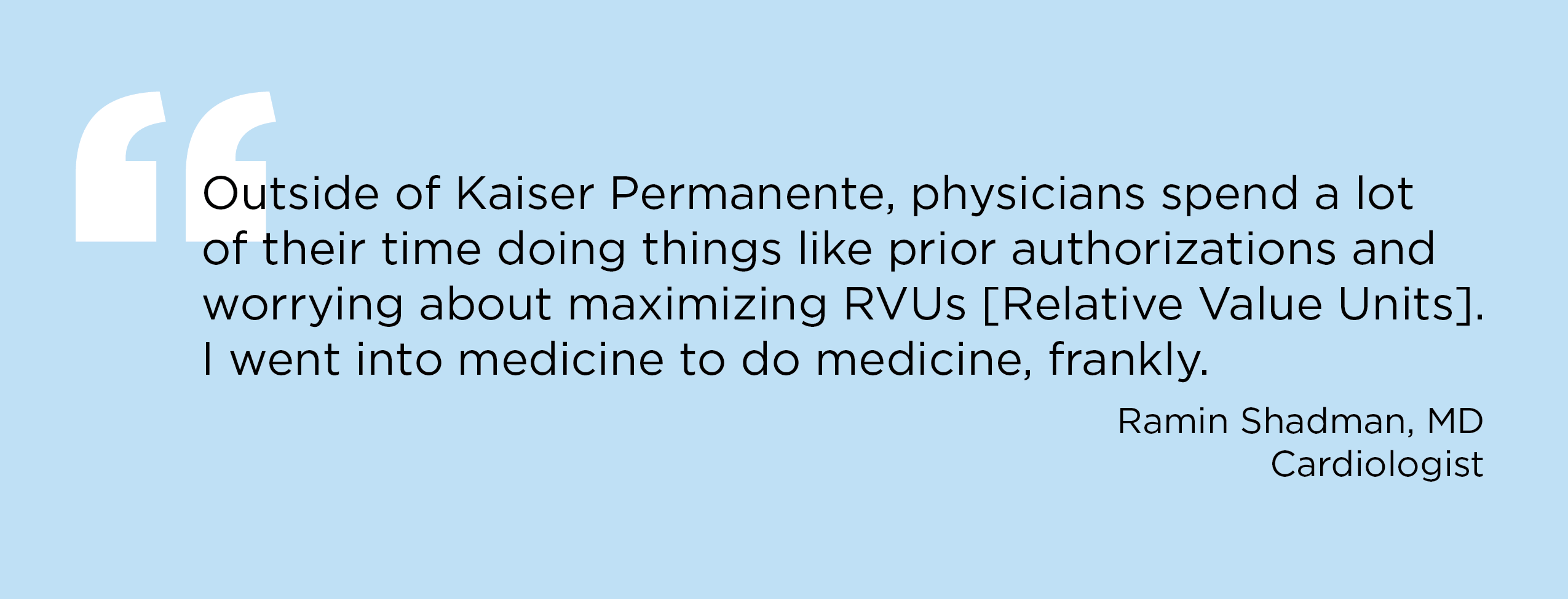 “Outside of Kaiser Permanente, physicians spend a lot of their time doing things like prior authorizations and worrying about maximizing RVUs [Relative Value Units]. I went into medicine to do medicine, frankly.” — Ramin Shadman, MD, Cardiologist