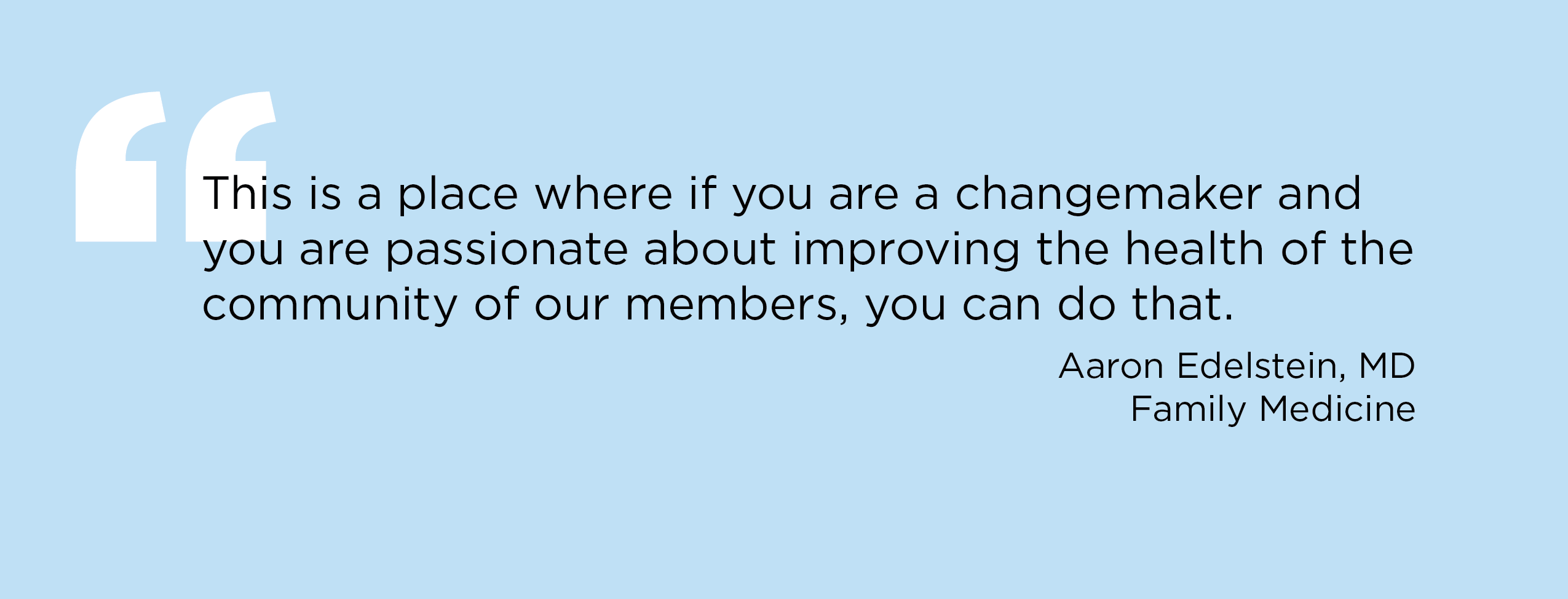 “This is a place where if you are a change maker and you are passionate about improving the health of the community of our members, you can do that.” — Aaron Edelstein, MD, Family Medicine