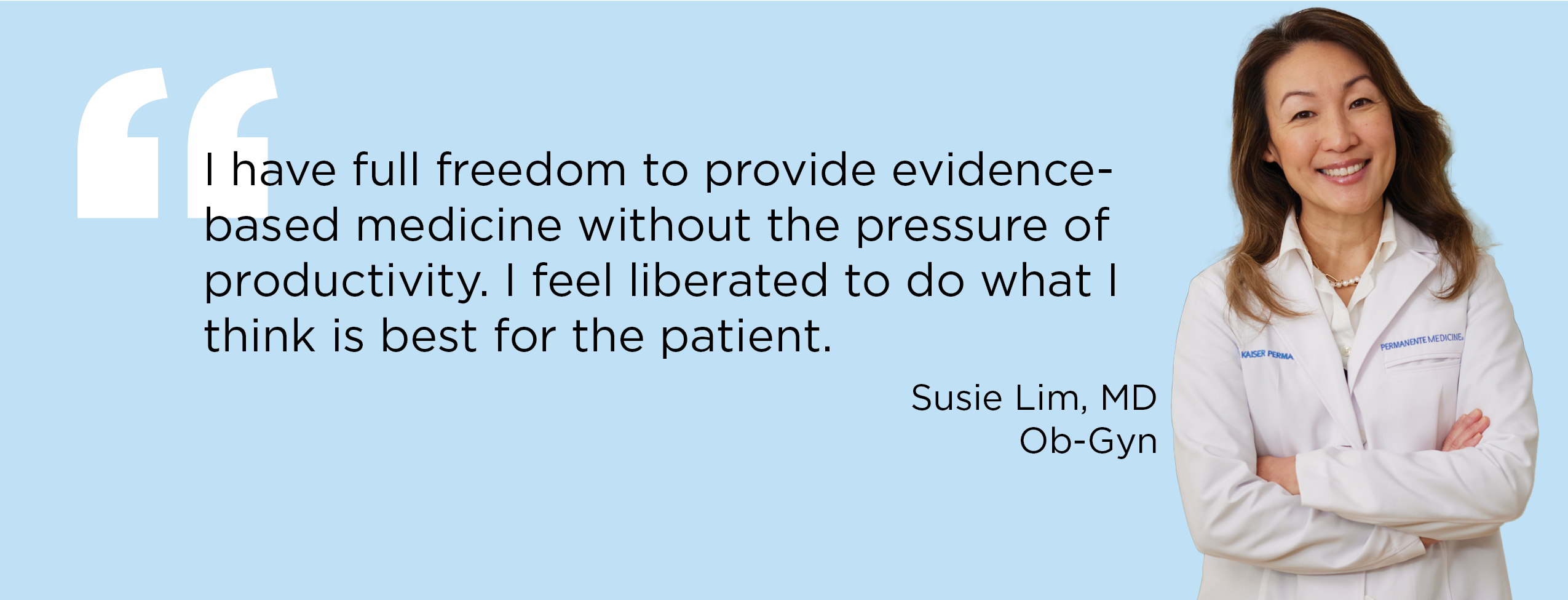 "I have full freedom to provide evidence-based medicine without the pressure of productivity.’ I feel liberated to do what I think is best for the patient." — Susie Lim, MD, Ob-Gyn